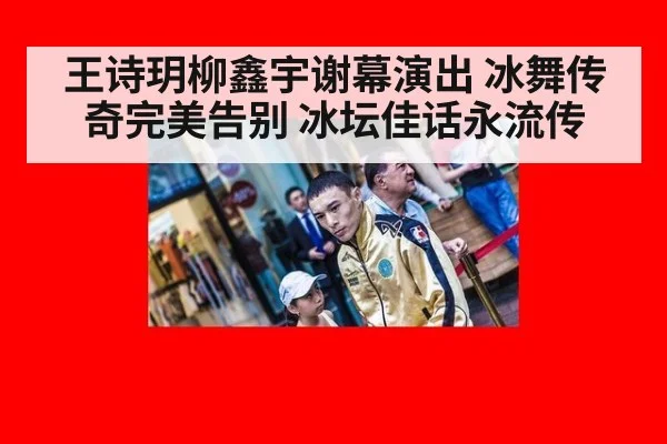 王诗玥柳鑫宇谢幕演出 冰舞传奇完美告别 冰坛佳话永流传