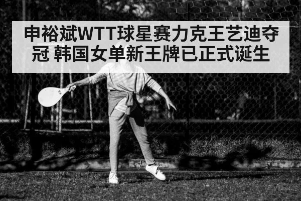 申裕斌WTT球星赛力克王艺迪夺冠 韩国女单新王牌已正式诞生