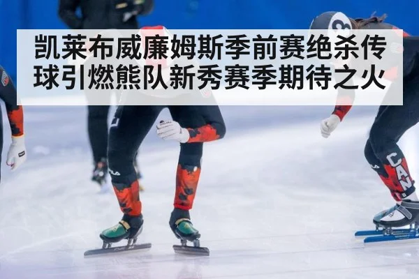 凯莱布威廉姆斯季前赛绝杀传球引燃熊队新秀赛季期待之火